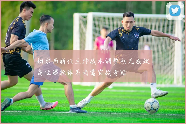 切尔西新任主帅战术调整初见成效高位逼抢体系尚需实战考验