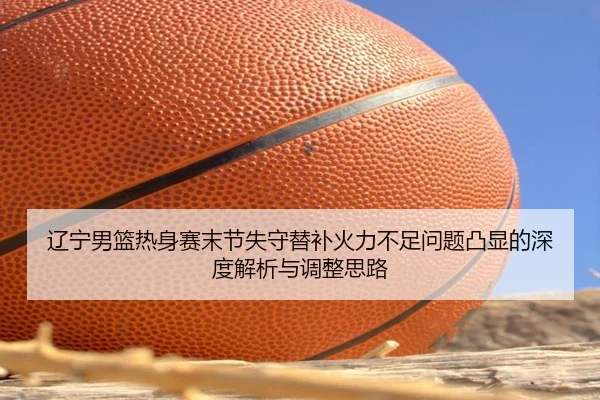 辽宁男篮热身赛末节失守替补火力不足问题凸显的深度解析与调整思路